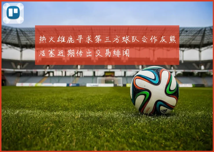 热火雄鹿寻求第三方球队合作灰熊活塞近期传出交易绯闻