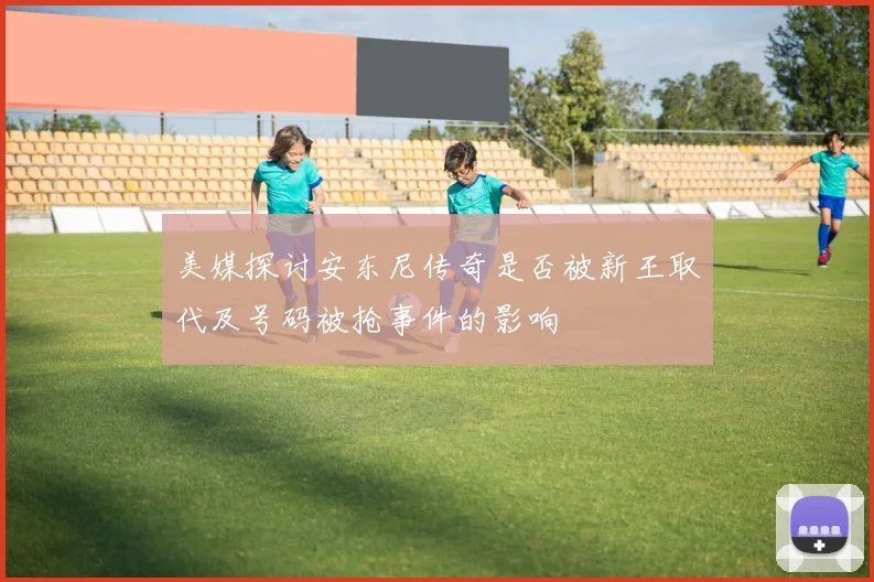 美媒探讨安东尼传奇是否被新王取代及号码被抢事件的影响