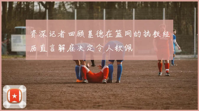 资深记者回顾基德在篮网的执教经历直言解雇决定令人钦佩
