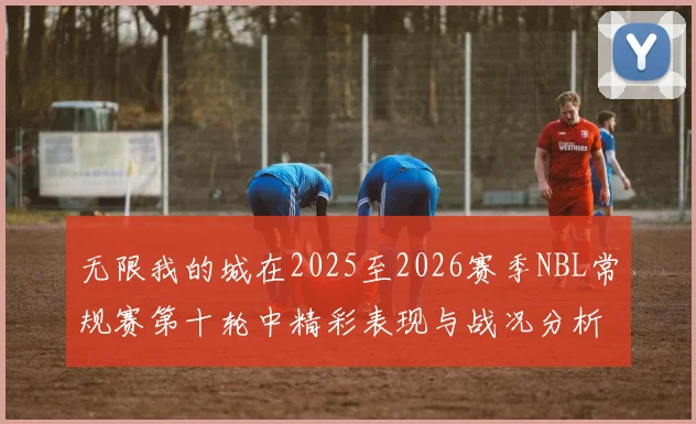 无限我的城在2025至2026赛季NBL常规赛第十轮中精彩表现与战况分析
