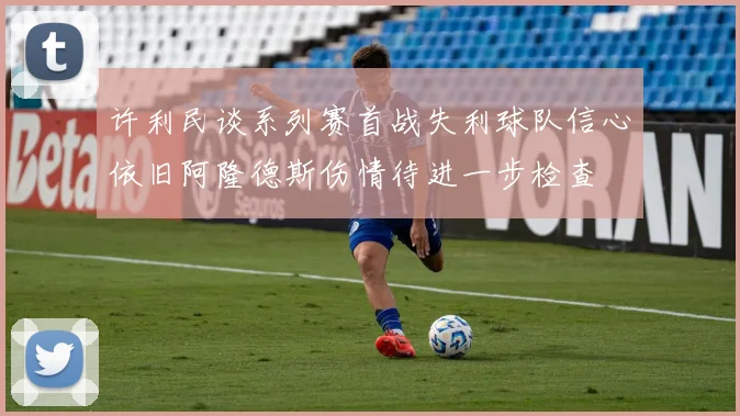 许利民谈系列赛首战失利球队信心依旧阿隆德斯伤情待进一步检查