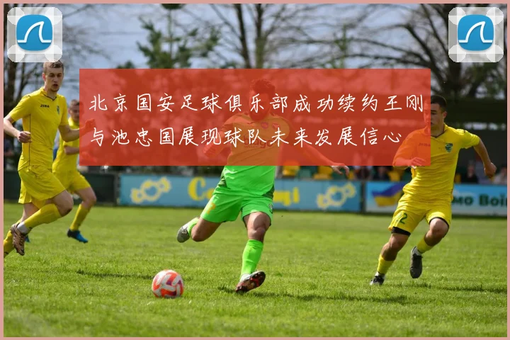 北京国安足球俱乐部成功续约王刚与池忠国展现球队未来发展信心