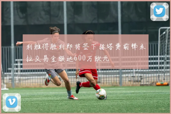 利雅得胜利即将签下赫塔费前锋米拉交易金额达600万欧元