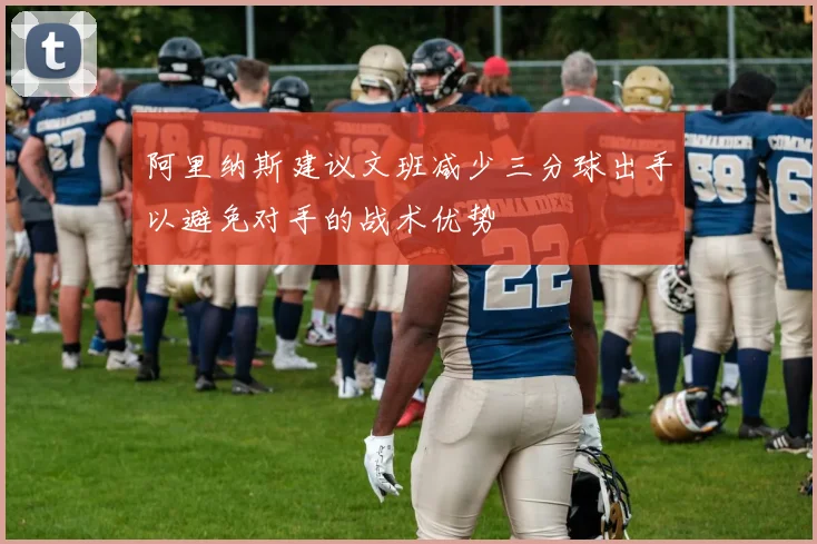 阿里纳斯建议文班减少三分球出手以避免对手的战术优势