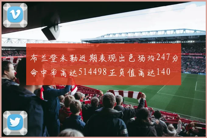 布兰登米勒近期表现出色场均247分命中率高达514498正负值高达140