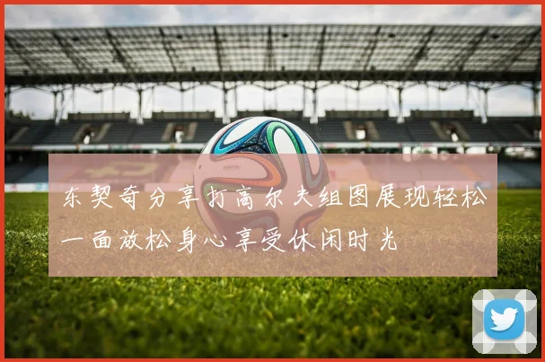 东契奇分享打高尔夫组图展现轻松一面放松身心享受休闲时光