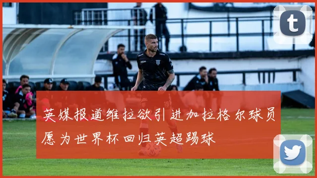 英媒报道维拉欲引进加拉格尔球员愿为世界杯回归英超踢球