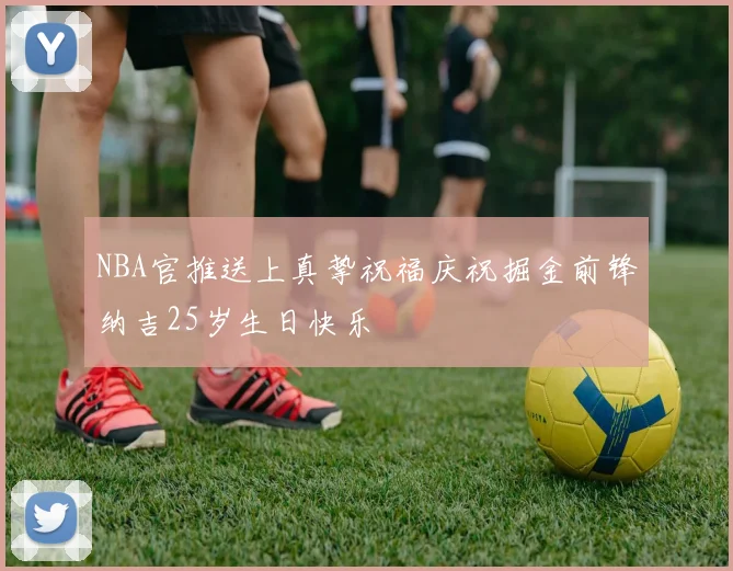 NBA官推送上真挚祝福庆祝掘金前锋纳吉25岁生日快乐
