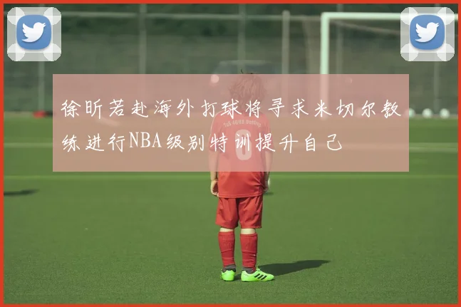 徐昕若赴海外打球将寻求米切尔教练进行NBA级别特训提升自己