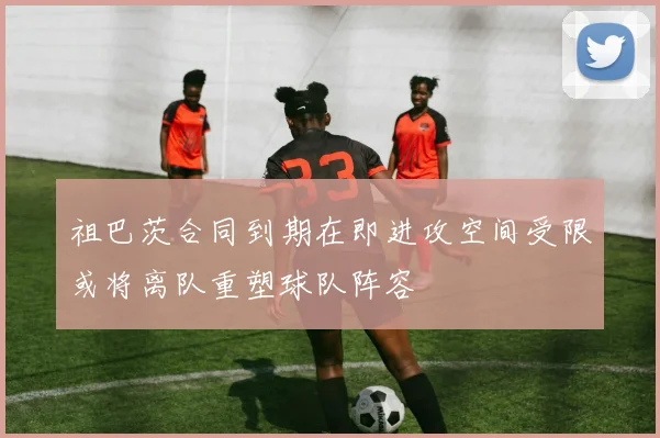 祖巴茨合同到期在即进攻空间受限或将离队重塑球队阵容